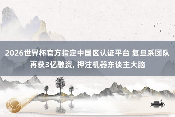 2026世界杯官方指定中国区认证平台 复旦系团队再获3亿融资， 押注机器东谈主大脑
