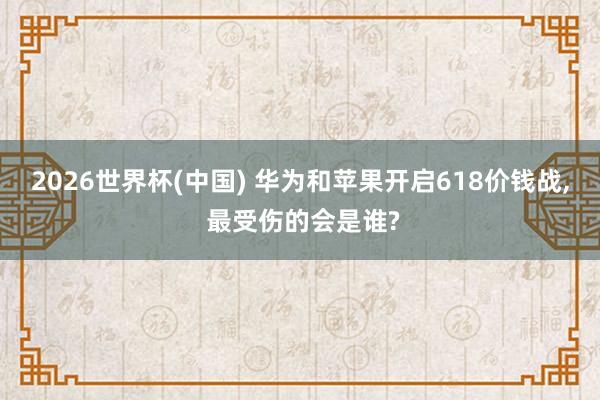 2026世界杯(中国) 华为和苹果开启618价钱战， 最受伤的会是谁?