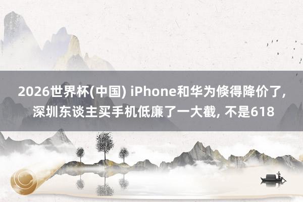 2026世界杯(中国) iPhone和华为倏得降价了， 深圳东谈主买手机低廉了一大截， 不是618