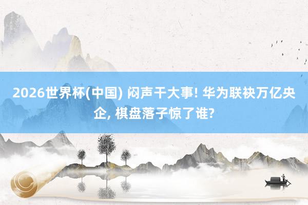 2026世界杯(中国) 闷声干大事! 华为联袂万亿央企， 棋盘落子惊了谁?
