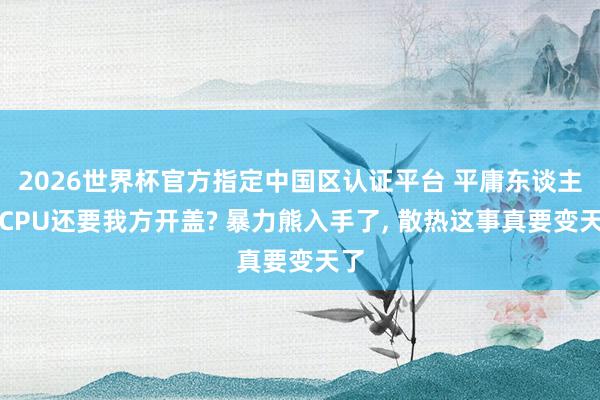 2026世界杯官方指定中国区认证平台 平庸东谈主买CPU还要我方开盖? 暴力熊入手了， 散热这事真要变天了
