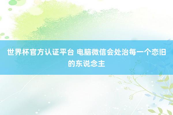 世界杯官方认证平台 电脑微信会处治每一个恋旧的东说念主