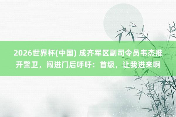 2026世界杯(中国) 成齐军区副司令员韦杰推开警卫，闯进门后呼吁：首级，让我进来啊