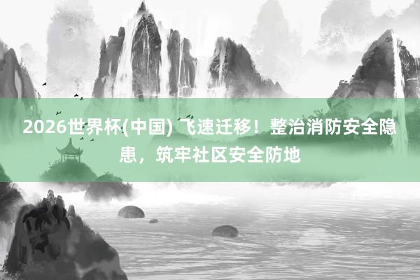 2026世界杯(中国) 飞速迁移！整治消防安全隐患，筑牢社区安全防地