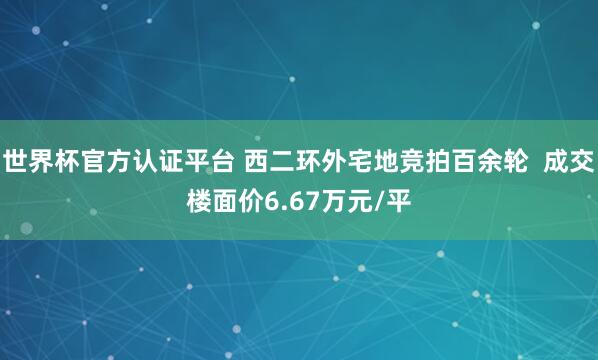 世界杯官方认证平台 西二环外宅地竞拍百余轮  成交楼面价6.67万元/平