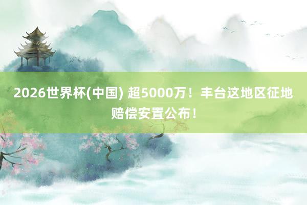 2026世界杯(中国) 超5000万！丰台这地区征地赔偿安置公布！