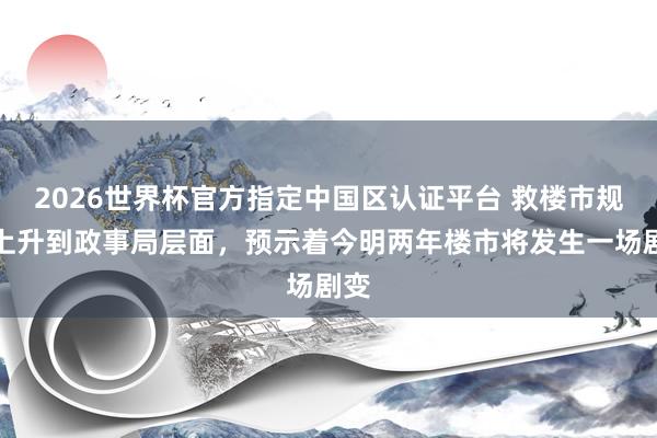 2026世界杯官方指定中国区认证平台 救楼市规范上升到政事局层面，预示着今明两年楼市将发生一场剧变
