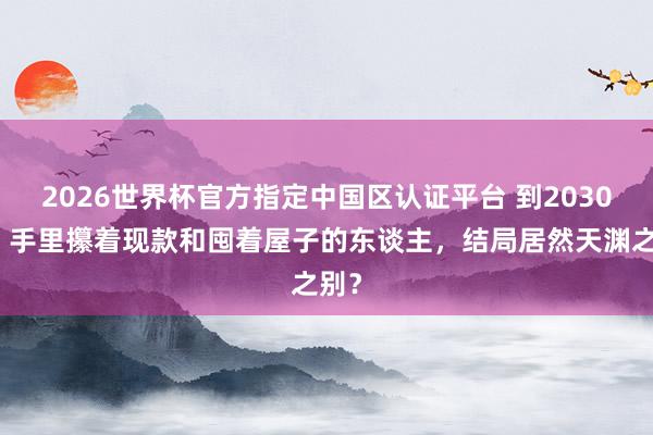 2026世界杯官方指定中国区认证平台 到2030年，手里攥着现款和囤着屋子的东谈主，结局居然天渊之别？