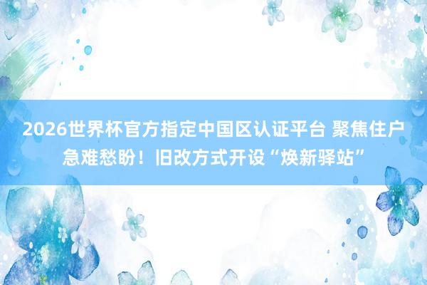 2026世界杯官方指定中国区认证平台 聚焦住户急难愁盼！旧改方式开设“焕新驿站”