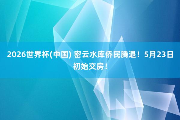 2026世界杯(中国) 密云水库侨民腾退！5月23日初始交房！