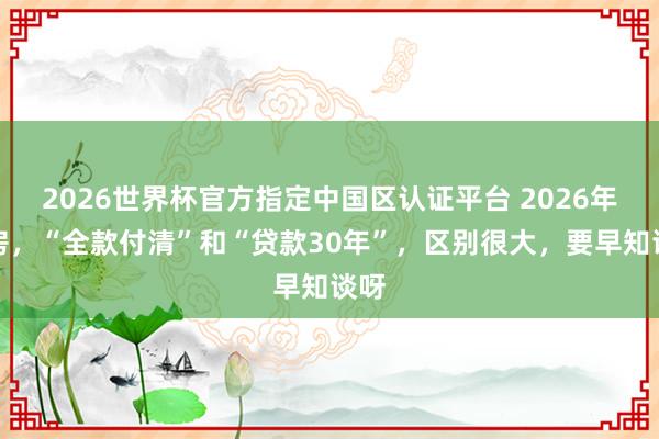2026世界杯官方指定中国区认证平台 2026年买房，“全款付清”和“贷款30年”，区别很大，要早知谈呀