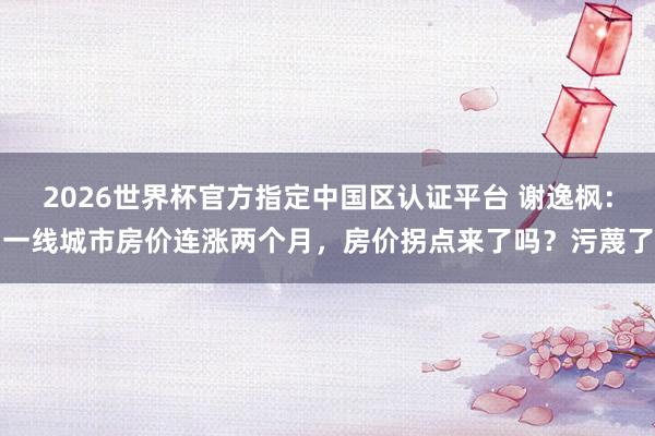 2026世界杯官方指定中国区认证平台 谢逸枫：一线城市房价连涨两个月，房价拐点来了吗？污蔑了