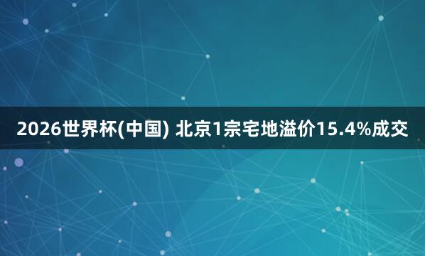 2026世界杯(中国) 北京1宗宅地溢价15.4%成交