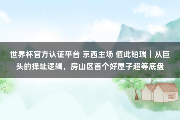 世界杯官方认证平台 京西主场 值此铂瑞｜从巨头的择址逻辑，房山区首个好屋子超等底盘