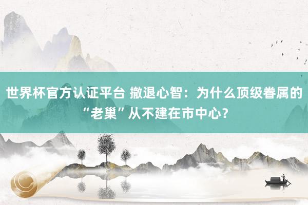 世界杯官方认证平台 撤退心智：为什么顶级眷属的“老巢”从不建在市中心？