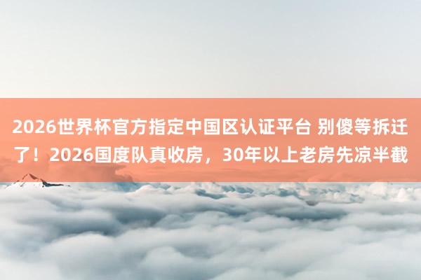 2026世界杯官方指定中国区认证平台 别傻等拆迁了！2026国度队真收房，30年以上老房先凉半截