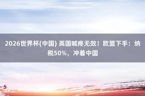 2026世界杯(中国) 英国喊疼无效！欧盟下手：纳税50%，冲着中国