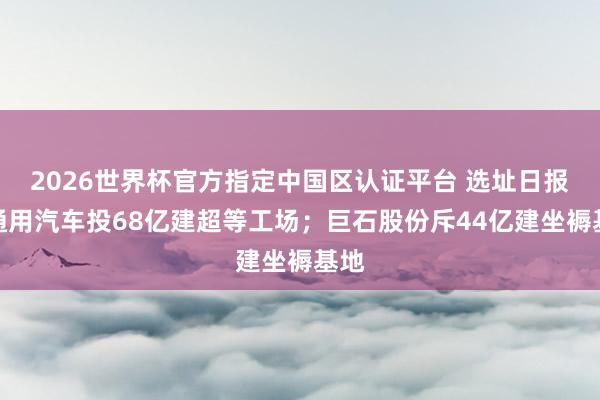 2026世界杯官方指定中国区认证平台 选址日报:通用汽车投68亿建超等工场;巨石股份斥44亿建坐褥基地