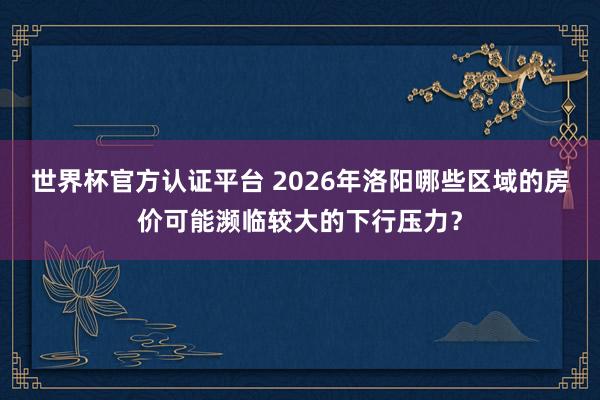 世界杯官方认证平台 2026年洛阳哪些区域的房价可能濒临较大的下行压力?