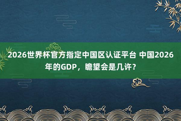 2026世界杯官方指定中国区认证平台 中国2026年的GDP，瞻望会是几许？