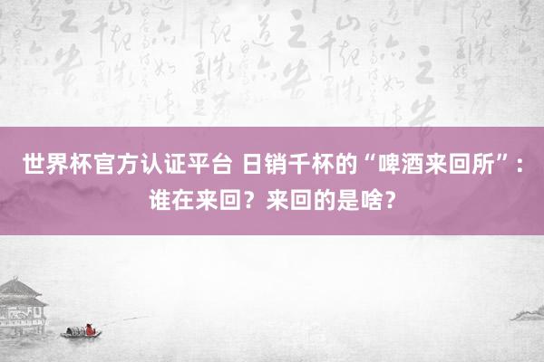 世界杯官方认证平台 日销千杯的“啤酒来回所”：谁在来回？来回的是啥？