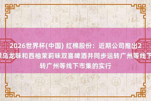 2026世界杯(中国) 红棉股份：近期公司推出270ml的柠檬乌龙味和西柚茉莉味双喜啤酒并同步运转广州等线下市集的实行