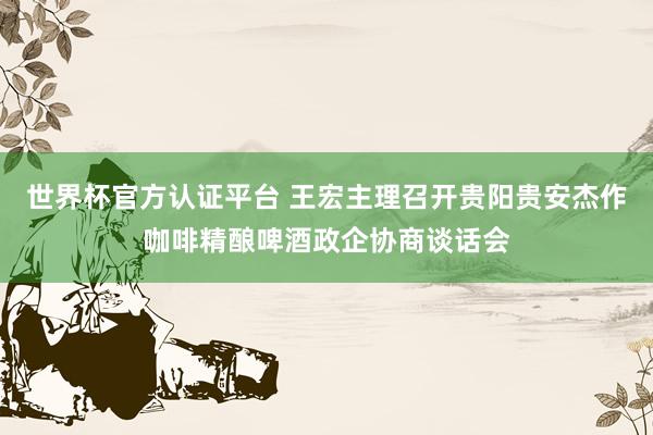 世界杯官方认证平台 王宏主理召开贵阳贵安杰作咖啡精酿啤酒政企协商谈话会