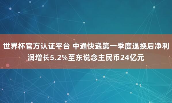 世界杯官方认证平台 中通快递第一季度退换后净利润增长5.2%至东说念主民币24亿元