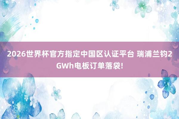 2026世界杯官方指定中国区认证平台 瑞浦兰钧2GWh电板订单落袋!