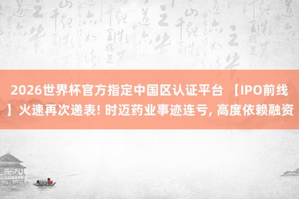 2026世界杯官方指定中国区认证平台 【IPO前线】火速再次递表! 时迈药业事迹连亏, 高度依赖融资