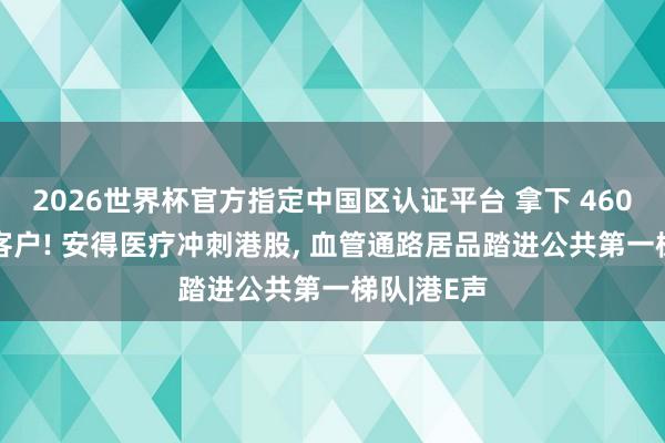 2026世界杯官方指定中国区认证平台 拿下 4600 家病院客户! 安得医疗冲刺港股， 血管通路居品踏进公共第一梯队|港E声