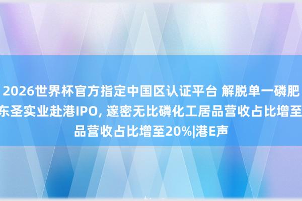 2026世界杯官方指定中国区认证平台 解脱单一磷肥居品依赖! 东圣实业赴港IPO， 邃密无比磷化工居品营收占比增至20%|港E声