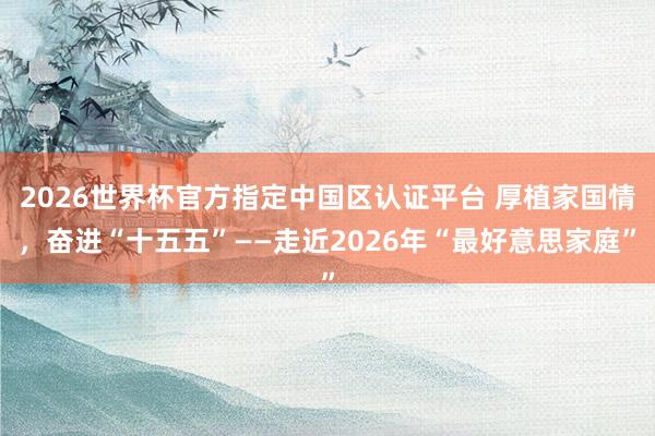 2026世界杯官方指定中国区认证平台 厚植家国情，奋进“十五五”——走近2026年“最好意思家庭”