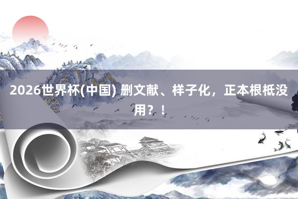 2026世界杯(中国) 删文献、样子化,正本根柢没用?!