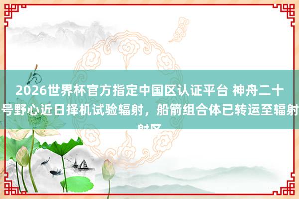 2026世界杯官方指定中国区认证平台 神舟二十三号野心近日择机试验辐射，船箭组合体已转运至辐射区