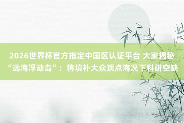 2026世界杯官方指定中国区认证平台 大家揭秘“远海浮动岛”:将填补大众顶点海况下科研空缺
