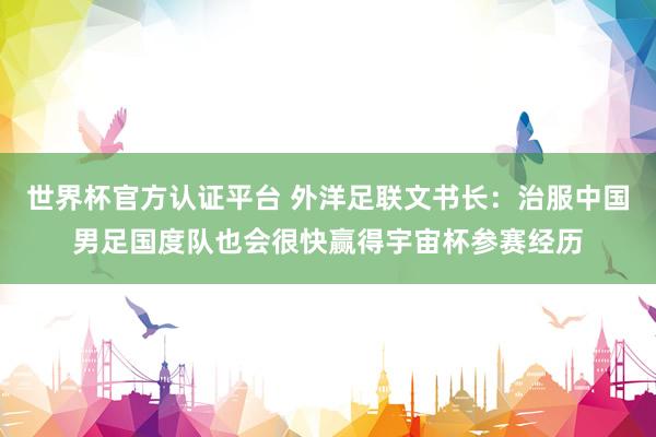 世界杯官方认证平台 外洋足联文书长:治服中国男足国度队也会很快赢得宇宙杯参赛经历