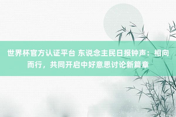 世界杯官方认证平台 东说念主民日报钟声：相向而行，共同开启中好意思讨论新篇章