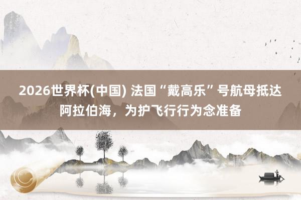 2026世界杯(中国) 法国“戴高乐”号航母抵达阿拉伯海，为护飞行行为念准备