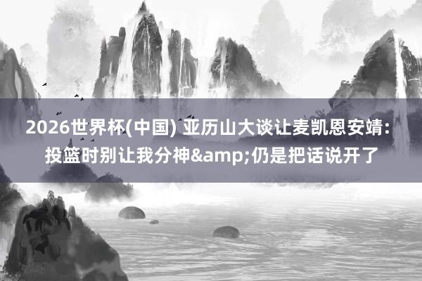 2026世界杯(中国) 亚历山大谈让麦凯恩安靖: 投篮时别让我分神&仍是把话说开了