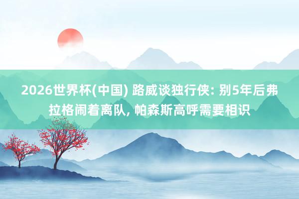 2026世界杯(中国) 路威谈独行侠: 别5年后弗拉格闹着离队， 帕森斯高呼需要相识