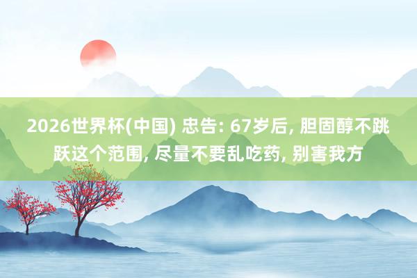 2026世界杯(中国) 忠告: 67岁后， 胆固醇不跳跃这个范围， 尽量不要乱吃药， 别害我方