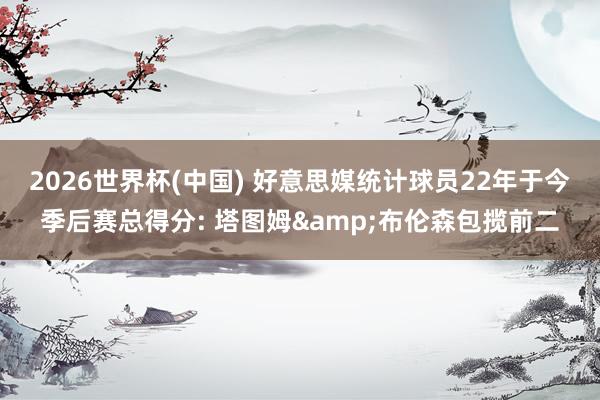2026世界杯(中国) 好意思媒统计球员22年于今季后赛总得分: 塔图姆&布伦森包揽前二
