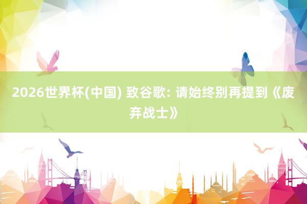 2026世界杯(中国) 致谷歌: 请始终别再提到《废弃战士》