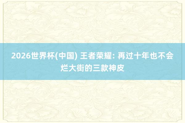 2026世界杯(中国) 王者荣耀: 再过十年也不会烂大街的三款神皮