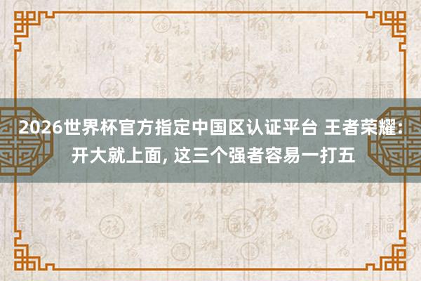2026世界杯官方指定中国区认证平台 王者荣耀: 开大就上面， 这三个强者容易一打五