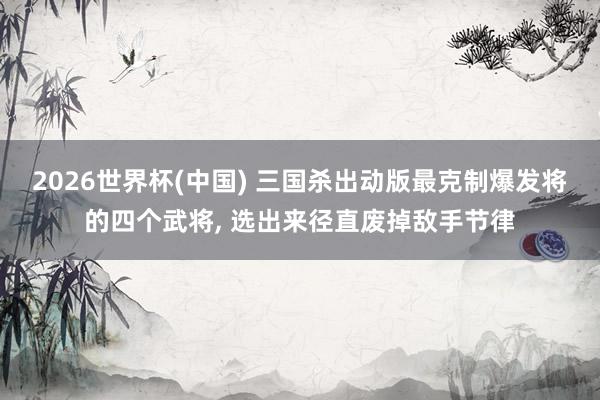 2026世界杯(中国) 三国杀出动版最克制爆发将的四个武将, 选出来径直废掉敌手节律