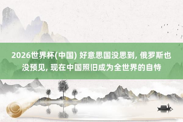 2026世界杯(中国) 好意思国没思到， 俄罗斯也没预见， 现在中国照旧成为全世界的自恃