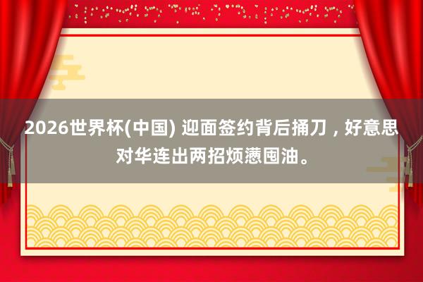 2026世界杯(中国) 迎面签约背后捅刀 ， 好意思对华连出两招烦懑囤油。