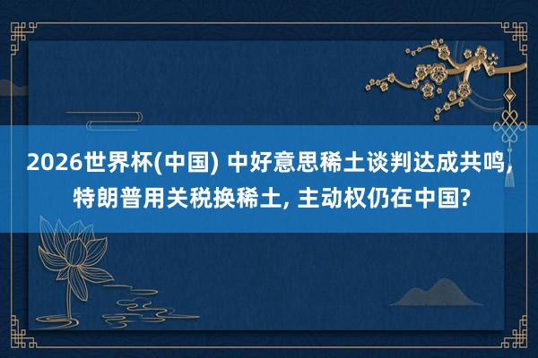 2026世界杯(中国) 中好意思稀土谈判达成共鸣， 特朗普用关税换稀土， 主动权仍在中国?